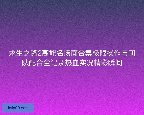 求生之路2高能名场面合集极限操作与团队配合全记录热血实况精彩瞬间
