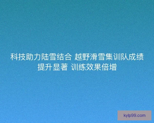 科技助力陆雪结合 越野滑雪集训队成绩提升显著 训练效果倍增