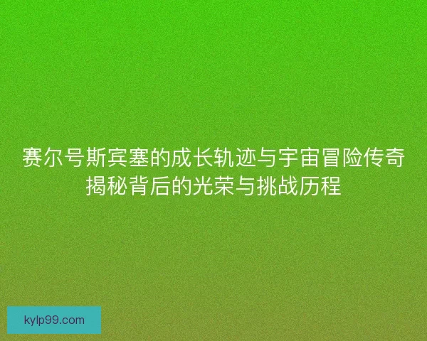 赛尔号斯宾塞的成长轨迹与宇宙冒险传奇揭秘背后的光荣与挑战历程