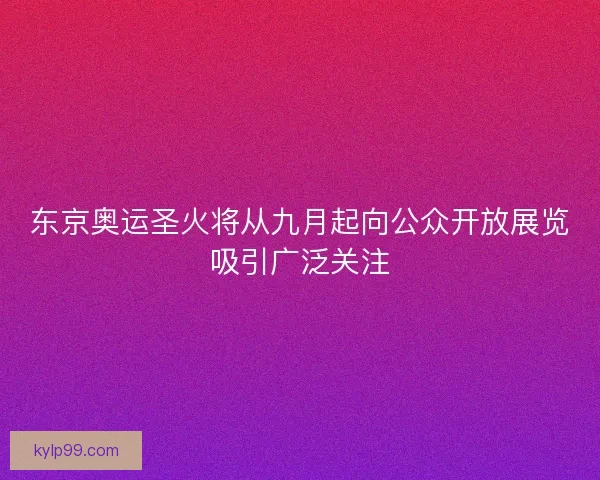 东京奥运圣火将从九月起向公众开放展览吸引广泛关注